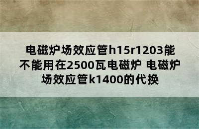 电磁炉场效应管h15r1203能不能用在2500瓦电磁炉 电磁炉场效应管k1400的代换